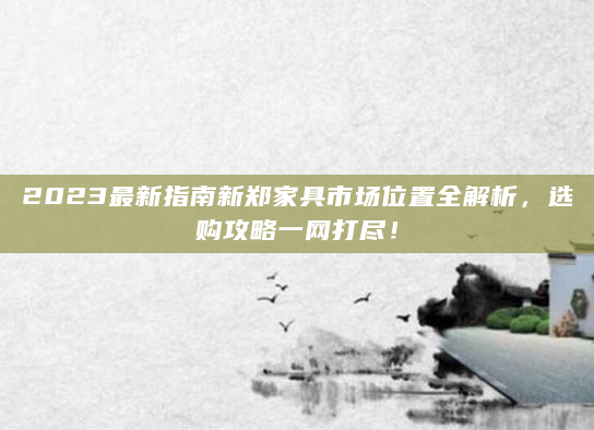2023最新指南新郑家具市场位置全解析，选购攻略一网打尽！