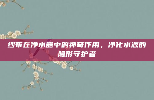 纱布在净水器中的神奇作用，净化水源的隐形守护者
