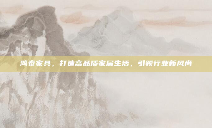 鸿泰家具，打造高品质家居生活，引领行业新风尚