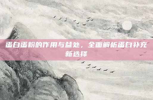 蛋白蛋粉的作用与益处，全面解析蛋白补充新选择