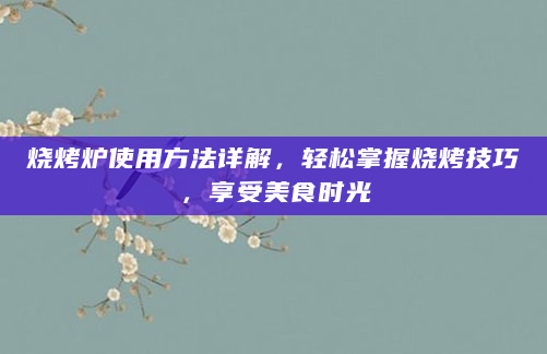 烧烤炉使用方法详解，轻松掌握烧烤技巧，享受美食时光