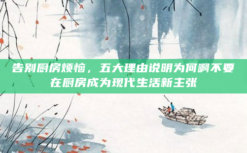 告别厨房烦恼，五大理由说明为何啊不要在厨房成为现代生活新主张