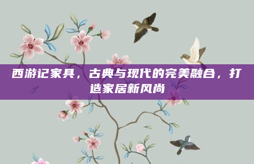 西游记家具，古典与现代的完美融合，打造家居新风尚