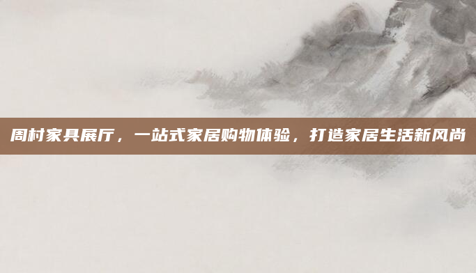 周村家具展厅，一站式家居购物体验，打造家居生活新风尚