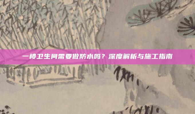 一楼卫生间需要做防水吗？深度解析与施工指南