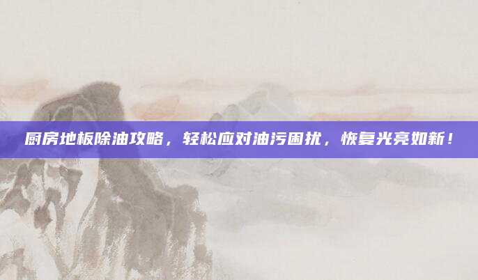 厨房地板除油攻略，轻松应对油污困扰，恢复光亮如新！