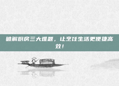 破解厨房三大难题，让烹饪生活更便捷高效！