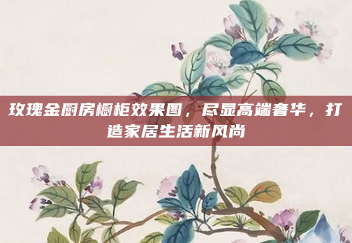 玫瑰金厨房橱柜效果图，尽显高端奢华，打造家居生活新风尚