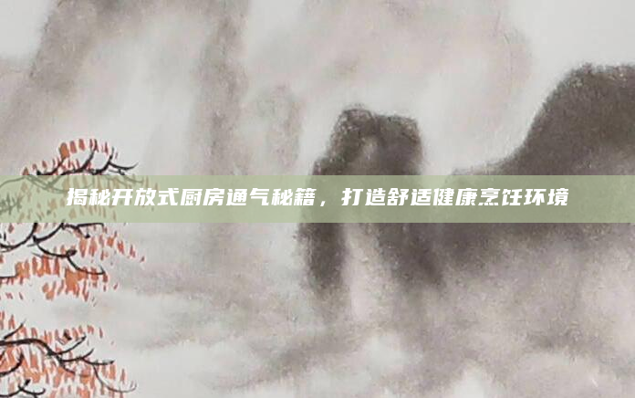 揭秘开放式厨房通气秘籍，打造舒适健康烹饪环境
