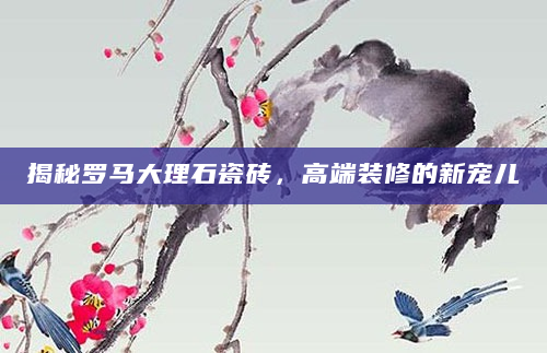 揭秘罗马大理石瓷砖，高端装修的新宠儿