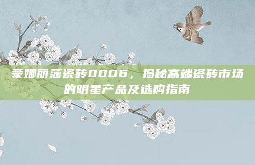 蒙娜丽莎瓷砖0006，揭秘高端瓷砖市场的明星产品及选购指南