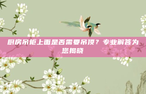 厨房吊柜上面是否需要吊顶？专业解答为您揭晓