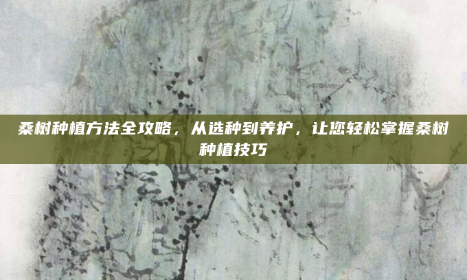 桑树种植方法全攻略，从选种到养护，让您轻松掌握桑树种植技巧