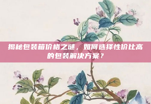 揭秘包装箱价格之谜，如何选择性价比高的包装解决方案？