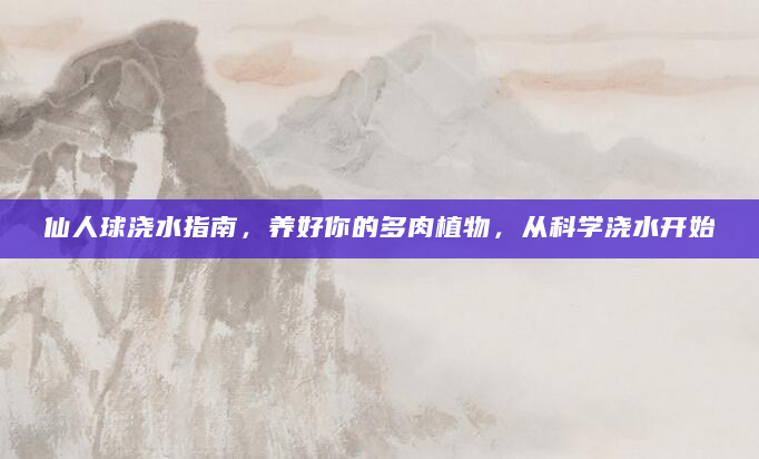 仙人球浇水指南，养好你的多肉植物，从科学浇水开始