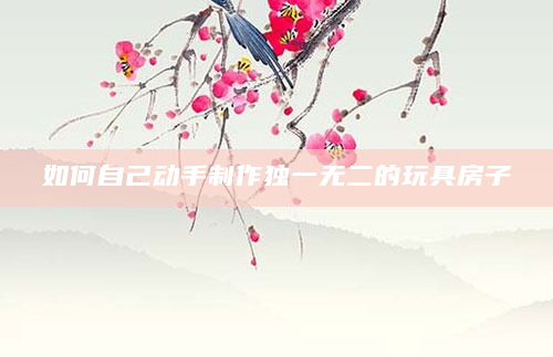 如何自己动手制作独一无二的玩具房子