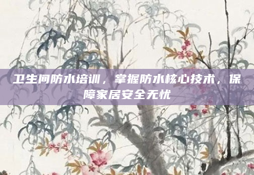 卫生间防水培训，掌握防水核心技术，保障家居安全无忧