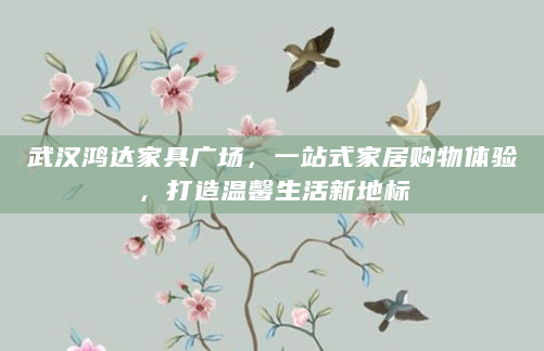 武汉鸿达家具广场，一站式家居购物体验，打造温馨生活新地标