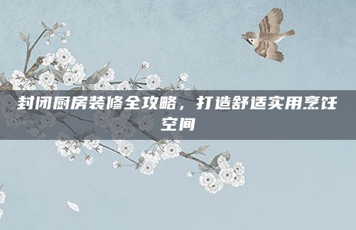 封闭厨房装修全攻略，打造舒适实用烹饪空间