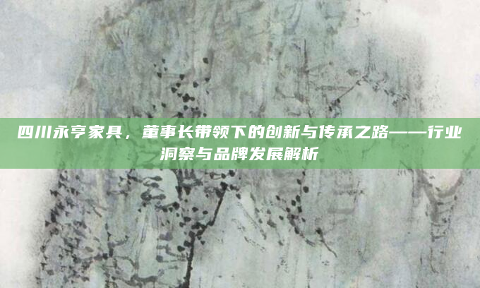 四川永亨家具，董事长带领下的创新与传承之路——行业洞察与品牌发展解析