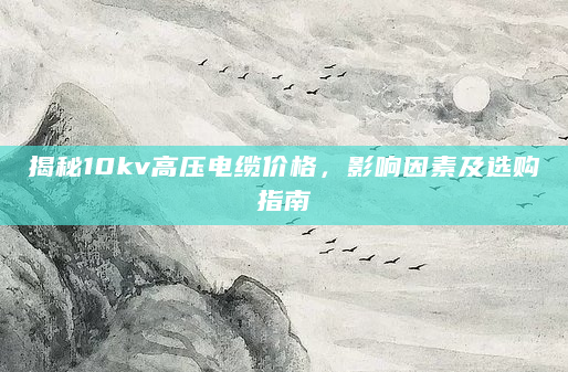 揭秘10kv高压电缆价格，影响因素及选购指南