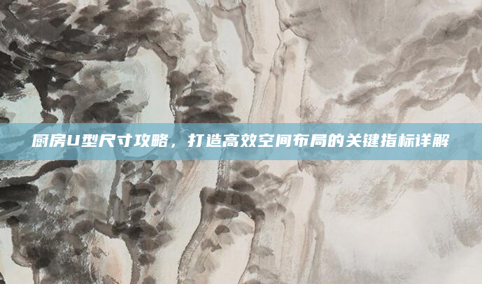 厨房U型尺寸攻略，打造高效空间布局的关键指标详解