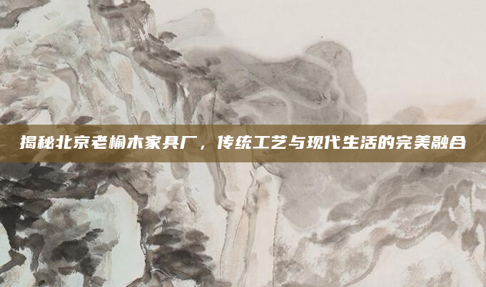 揭秘北京老榆木家具厂，传统工艺与现代生活的完美融合