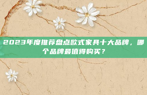 2023年度推荐盘点欧式家具十大品牌，哪个品牌最值得购买？