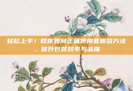 轻松上手！教你如何正确使用套膜袋方法，提升包装效率与品质