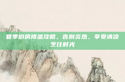 夏季厨房降温攻略，告别炎热，享受清凉烹饪时光