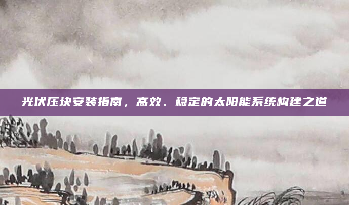 光伏压块安装指南，高效、稳定的太阳能系统构建之道