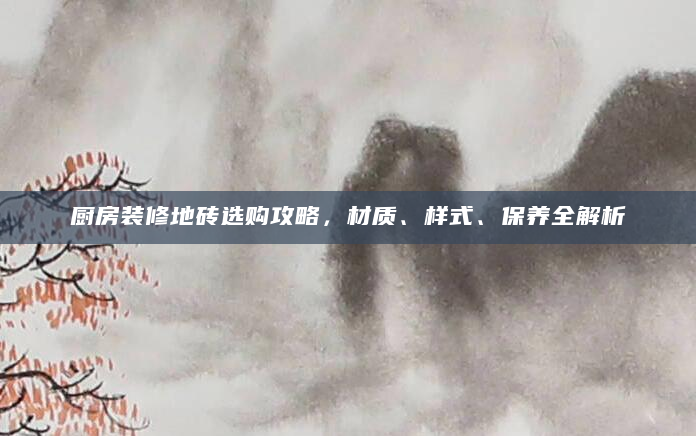 厨房装修地砖选购攻略，材质、样式、保养全解析