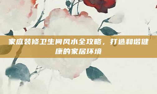 家庭装修卫生间风水全攻略，打造和谐健康的家居环境