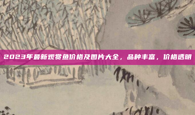 2023年最新观赏鱼价格及图片大全，品种丰富，价格透明