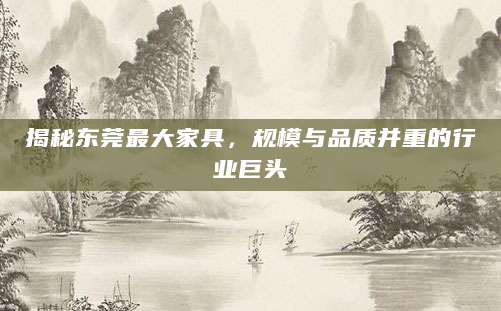 揭秘东莞最大家具，规模与品质并重的行业巨头