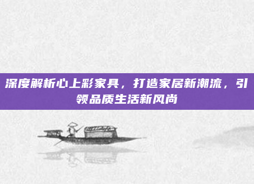 深度解析心上彩家具，打造家居新潮流，引领品质生活新风尚