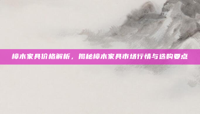 樟木家具价格解析，揭秘樟木家具市场行情与选购要点