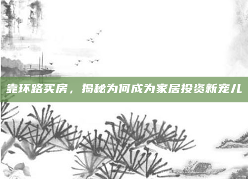 靠环路买房，揭秘为何成为家居投资新宠儿