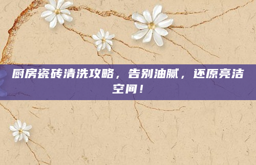 厨房瓷砖清洗攻略，告别油腻，还原亮洁空间！