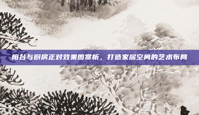 阳台与厨房正对效果图赏析，打造家居空间的艺术布局