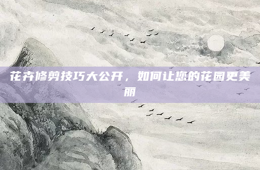 花卉修剪技巧大公开，如何让您的花园更美丽