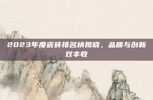 2023年度瓷砖排名榜揭晓，品质与创新双丰收