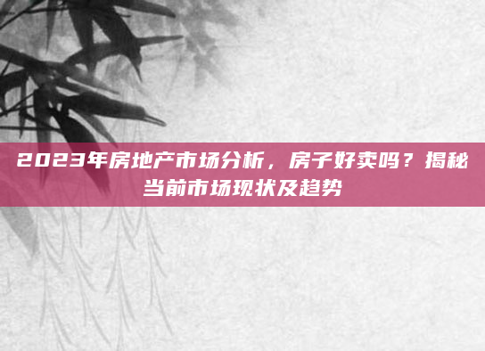 2023年房地产市场分析，房子好卖吗？揭秘当前市场现状及趋势