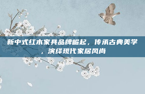 新中式红木家具品牌崛起，传承古典美学，演绎现代家居风尚