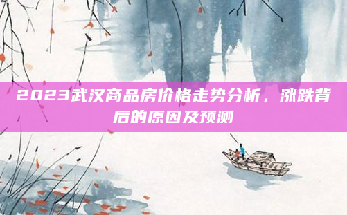 2023武汉商品房价格走势分析，涨跌背后的原因及预测