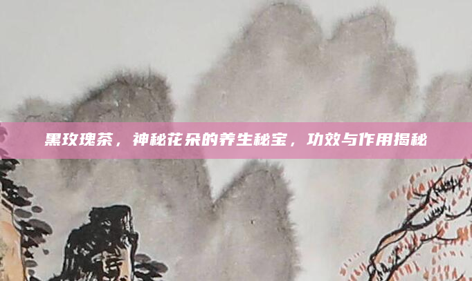 黑玫瑰茶，神秘花朵的养生秘宝，功效与作用揭秘