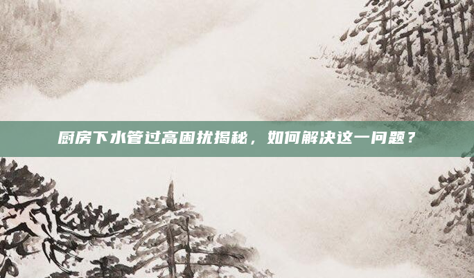 厨房下水管过高困扰揭秘，如何解决这一问题？