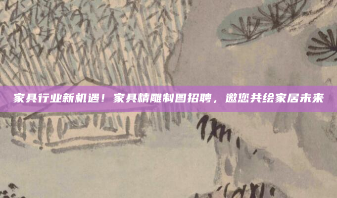 家具行业新机遇！家具精雕制图招聘，邀您共绘家居未来