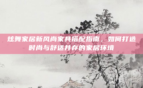炫舞家居新风尚家具搭配指南，如何打造时尚与舒适并存的家居环境