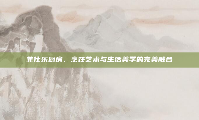 菲仕乐厨房，烹饪艺术与生活美学的完美融合